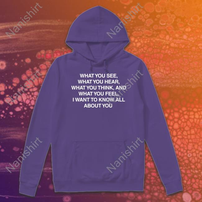 What You See What You Hear What You Think And What You Feel I Want To Know All About You T-Shirt What You See What You Hear What You Think And What You Feel I Want To Know All About You Shirt Meme