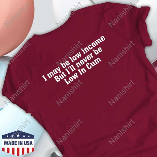I May Be Low Income But I'll Never Be Low In Cum Shirts