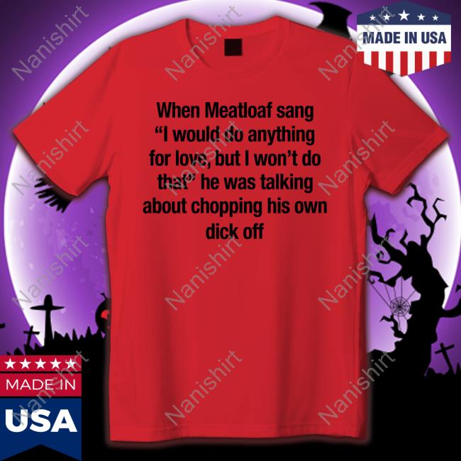 When Meatloaf Sang I Would Do Anything For Love, But I Won't Do That He Was Talking About Chopping His Own Dick Off Tee Shirt