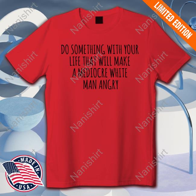 Do Something With Your Life That Will Make A Mediocre White Man Angry Shirts