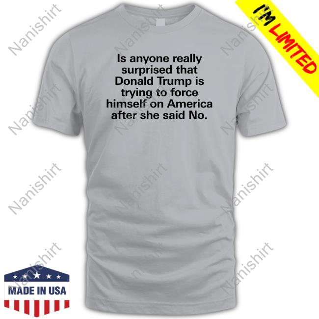 Is Anyone Really Surprised That Donald Trump Is Trying To Force Himself On America After She Said No T Shirts