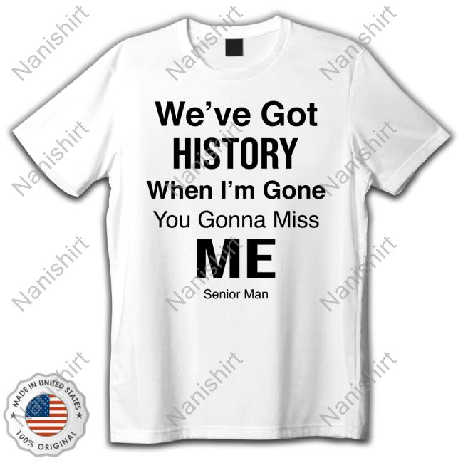 We've Got History When I'm Gone You Gonna Miss Me - Senior Man T Shirt